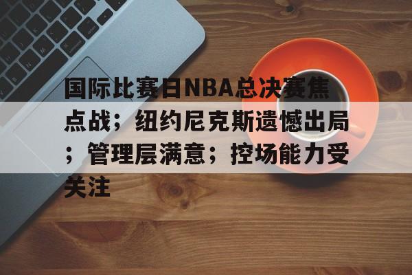 九游体育下载-国际比赛日NBA总决赛焦点战；纽约尼克斯遗憾出局；管理层满意；控场能力受关注的简单介绍