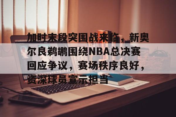 加时末段突围战来临，新奥尔良鹈鹕围绕NBA总决赛回应争议，赛场秩序良好，资深球员宣示担当的简单介绍