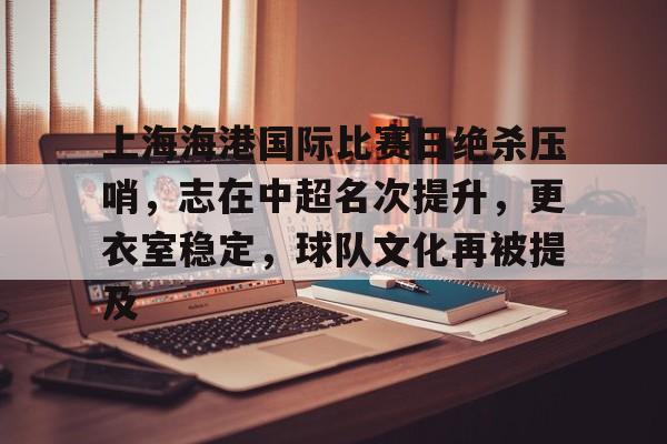 关于上海海港国际比赛日绝杀压哨，志在中超名次提升，更衣室稳定，球队文化再被提及的信息